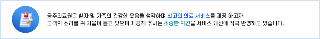 
		의료원은 환자 및 가족분의 건강한 웃음을 생각하며 최고의 의료서비스를 제공하고자 
		고객의 소리를 귀 기울여듣고 있으며 고객님이 제공해 주시는 소중한 의견을 서비스개선에 적극반영하고 있습니다.
	